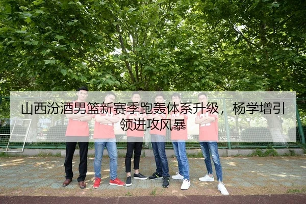 山西汾酒男篮新赛季跑轰体系升级，杨学增引领进攻风暴