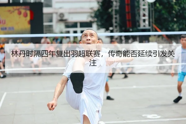 林丹时隔四年复出羽超联赛，传奇能否延续引发关注
