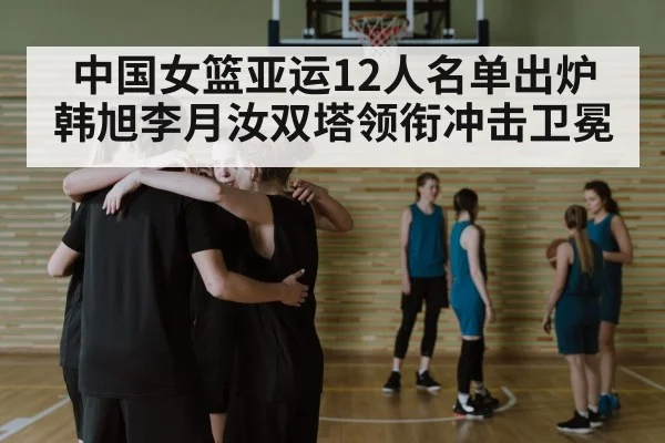 中国女篮亚运12人名单出炉 韩旭李月汝双塔领衔冲击卫冕